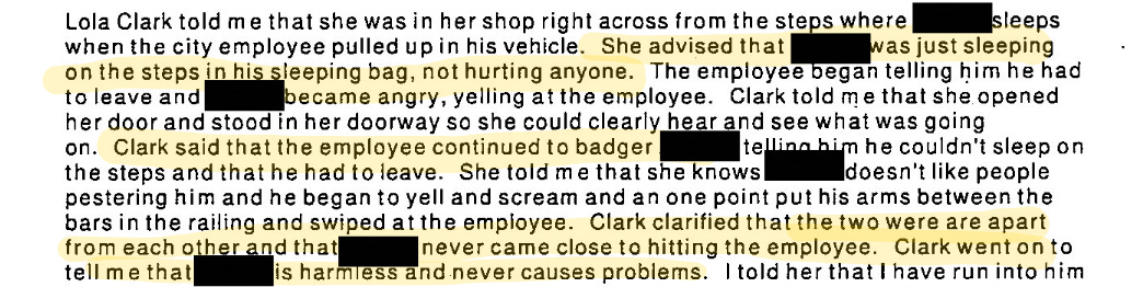 Lola Clark told me that she was in her shop right across from the steps where (redacted) sleeps when the city employee pulled up in his vehicle. She advised that (redacted) was just sleeping on the steps in his sleeping bag, not hurting anyone. The employee began telling him he had to leave and (redacted) became angry, yelling at the employee. Clark told me that she opened her door and stood in her doorway so she could clearly hear and see what was going on. Clark said that the employee continued to badger (redacted) telling him he couldn’t sleep on the steps and that he had to leave. She told me that she knows (redacted) doesn’t like people pestering him and he began to yell and scream and at one point put his arms between the bars in the railing and swiped at the employee. Clark clarified that the two were apart from each other and that (redacted) never came close to hitting the employee. Clark went on to tell me that (redacted) is harmless and never causes problems. I told her that I have run into him.