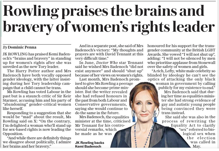 Rowling praises the brains and bravery of women’s rights leader The Sunday Telegraph3 Nov 2024By Dominic Penna  JK Rowling backs Kemi Badenoch JK ROWLING has praised Kemi Badenoch’s “brains and bravery” in standing up for women’s rights after she was unveiled as the new Tory leader.  The Harry Potter author and Mrs Badenoch have both vocally opposed gender ideology, with the latter insisting during her Tory leadership campaign that a child cannot be trans.  Ms Rowling has voted Labour in the past but is a staunch critic of Sir Keir Starmer, accusing him and his party of “abandoning” gender-critical women like herself.  Responding to a suggestion that she would be “mad” about the result, Ms Rowling said on X: “On the contrary, I’m delighted a woman who’ll stand up for sex-based rights is now leading the Opposition.  “And while there are definitely things we disagree about politically, I admire her brains and her bravery.”  And in a separate post, she said of Mrs Badenoch’s victory: “My thoughts and prayers are with David Tennant at this very difficult time.”  In June, Doctor Who star Tennant said he wished Mrs Badenoch “did not exist anymore” and should “shut up” because of her views on women’s rights.  Last month, Mrs Badenoch promised to give Ms Rowling a peerage should she become prime minister. But the writer revealed she had refused honours in the past from both Labour and Conservative governments, saying she would continue to do the same in the future.  Mrs Badenoch, the equalities minister at the time, criticised Mr Tennant for his controversial remarks, which he made as he was honoured for his support for the transgender community at the British LGBT Awards. She vowed “I will not shut up”, adding: “I will not be silenced by men who prioritise applause from Stonewall over the safety of women and girls. “A rich, Lefty, white male celebrity so blinded by ideology he can’t see the optics of attacking the only black woman in government by calling publicly for my existence to end.” Mrs Badenoch said that during her time as equalities minister she had strong evidence of gay and autistic young people being convinced they were trans instead.  She said she was also in the process of rewriting the Equality Act to clarify “sex” referred to biological sex when the election was called in May.  Article Name:Rowling praises the brains and bravery of women’s rights leader Publication:The Sunday Telegraph Author:By Dominic Penna Start Page:5 End Page:5