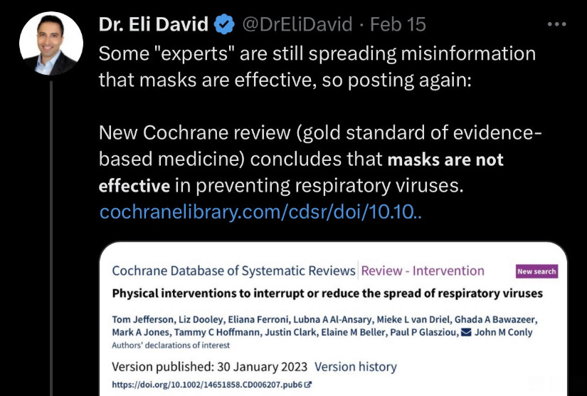 Eli David tweet: "Some experts are still spreading misinformation that masks are effective, so posting again: New Cochrane review (gold standard of evidence based medicine) concludes that masks are not effective in preventing respiratory viruses." Eli David tweet: "Some experts are still spreading misinformation that masks are effective, so posting again: New Cochrane review (gold standard of evidence based medicine) concludes that masks are not effective in preventing respiratory viruses."