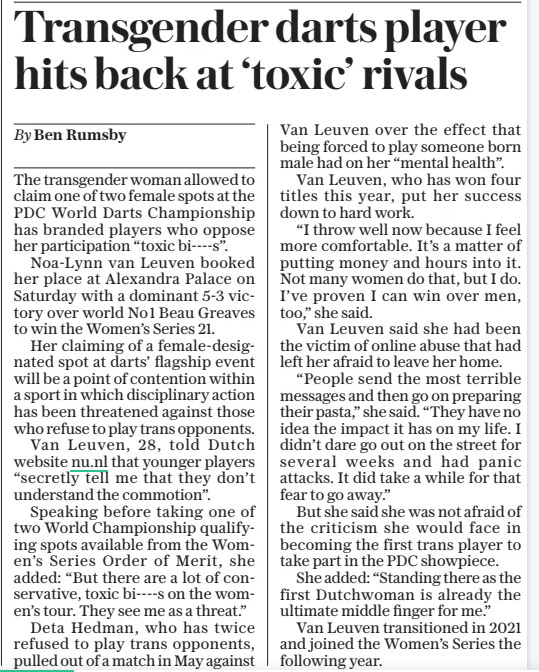 Transgender darts player hits back at ‘toxic’ rivals The Daily Telegraph22 Oct 2024By Ben Rumsby The transgender woman allowed to claim one of two female spots at the PDC World Darts Championship has branded players who oppose her participation “toxic bi----s”.  Noa-lynn van Leuven booked her place at Alexandra Palace on Saturday with a dominant 5-3 victory over world No1 Beau Greaves to win the Women’s Series 21.  Her claiming of a female-designated spot at darts’ flagship event will be a point of contention within a sport in which disciplinary action has been threatened against those who refuse to play trans opponents.  Van Leuven, 28, told Dutch website nu.nl that younger players “secretly tell me that they don’t understand the commotion”.  Speaking before taking one of two World Championship qualifying spots available from the Women’s Series Order of Merit, she added: “But there are a lot of conservative, toxic bi----s on the women’s tour. They see me as a threat.”  Deta Hedman, who has twice refused to play trans opponents, pulled out of a match in May against Van Leuven over the effect that being forced to play someone born male had on her “mental health”.  Van Leuven, who has won four titles this year, put her success down to hard work.  “I throw well now because I feel more comfortable. It’s a matter of putting money and hours into it. Not many women do that, but I do. I’ve proven I can win over men, too,” she said.  Van Leuven said she had been the victim of online abuse that had left her afraid to leave her home.  “People send the most terrible messages and then go on preparing their pasta,” she said. “They have no idea the impact it has on my life. I didn’t dare go out on the street for several weeks and had panic attacks. It did take a while for that fear to go away.”  But she said she was not afraid of the criticism she would face in becoming the first trans player to take part in the PDC showpiece.  She added: “Standing there as the first Dutchwoman is already the ultimate middle finger for me.”  Van Leuven transitioned in 2021 and joined the Women’s Series the following year.  Article Name:Transgender darts player hits back at ‘toxic’ rivals Publication:The Daily Telegraph Author:By Ben Rumsby Start Page:7 End Page:7