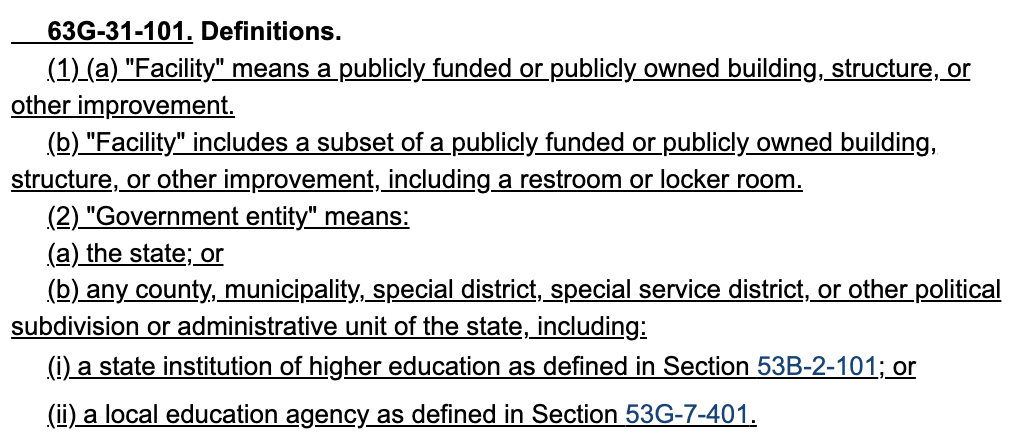    63G-31-101. Definitions. 218          (1) (a) "Facility" means a publicly funded or publicly owned building, structure, or 219     other improvement. 220          (b) "Facility" includes a subset of a publicly funded or publicly owned building, 221     structure, or other improvement, including a restroom or locker room. 222          (2) "Government entity" means: 223          (a) the state; or 224          (b) any county, municipality, special district, special service district, or other political 225     subdivision or administrative unit of the state, including: 226          (i) a state institution of higher education as defined in Section 53B-2-101; or 227          (ii) a local education agency as defined in Section 53G-7-401.