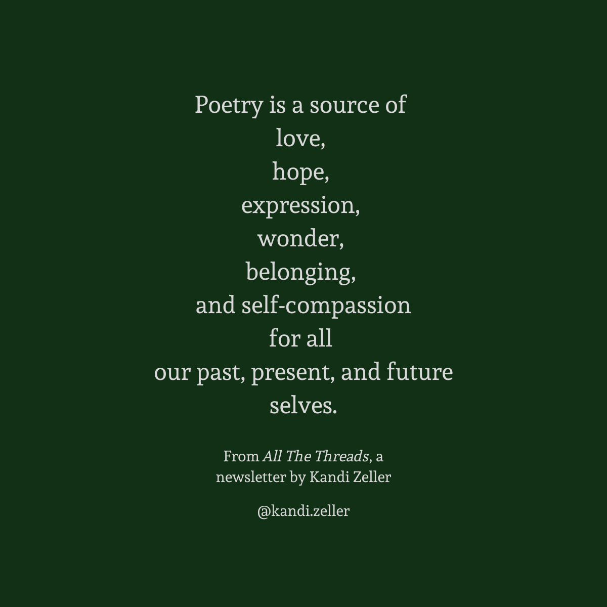 A dark green background with white lettering that reads, “Poetry is a source of love, hope, expression, wonder, belonging, and self-compassion for all our past, present, and future selves.” This is followed by the words, “From All The Threads, a newsletter by Kandi Zeller, @Kandi.Zeller”
