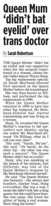 Queen Mum ‘didn’t bat eyelid’ over trans doctor The Mail on Sunday3 Nov 2024By Sarah Robertson THE Queen Mother ‘didn’t bat an eyelid’ and was supportive when her hip surgeon transitioned to a woman, claims former ballet dancer Wayne Sleep.  Top hip replacement specialist Sarah Muirhead-Allwood first operated on the Queen Mother before she transitioned.  She was then known as William, and performed the hip replacement in 1995.  When the Queen Mother returned in 1998 to have her other hip replaced, Ms Muirhead-Allwood had started transitioning and was living as a woman.  Sleep, 76, revealed the Queen Mother’s reaction to the specialist’s new identity, saying she asked Ms Muirhead-Allwood: ‘Oh William, what do I call you now, dear?’  ‘She said, “Sarah, Ma’am”. She said, “Oh Sarah, do the other hip – the other one was such a success”. The Queen Mother didn’t bat an eyelid.’  Sleep, who was speaking at the launch of his memoir, Just Different, was told of the Queen Mother’s response by Ms Muirhead-Allwood herself.  He said: ‘The Queen Mother was fantastic – she always had feathers, feather boas, bling everywhere. She was a real, I mean she didn’t look like a drag queen, but she could have been. She was camp. She loved the glitter of being a real woman. More bling the better!’  Article Name:Queen Mum ‘didn’t bat eyelid’ over trans doctor Publication:The Mail on Sunday Author:By Sarah Robertson Start Page:10 End Page:10