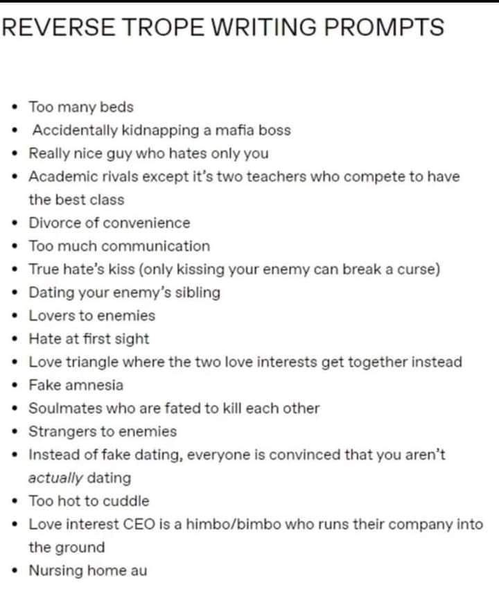 May be an image of text that says 'REVERSE TROPE WRITING PROMPTS Too many beds Accidentally kidnapping nice guy who hates only Academic rivals mafia boss the best class it's two teachers who compete to of convenience much communication True hate's kiss (only kissing your enemy can break your enemy's sibling to enemies curse) Hate at first sight Love triangle where the two love interests get together instead Fake amnesia Soulmates who are fated to kill each other Strangers enemies of fake dating, everyonei is convinced that you aren't actually dating hot to cuddle Love interest E the ground Nursing home au himbo/bimbo who runs their company'