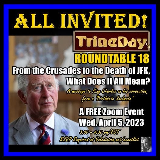 May be an image of 2 people and text that says 'ALL INVITED! TrineDay ROUNDTABLE 18 From the Crusades to the Death of JFK, What Does It All Mean? message to King Charles his coronation, from a "Birthdate Soulmate" A FREE Zoom Event Wed. April 5, 2023 3:00- 4:30pm/EST RSVP Reguiredat Valediction. leventlist'
