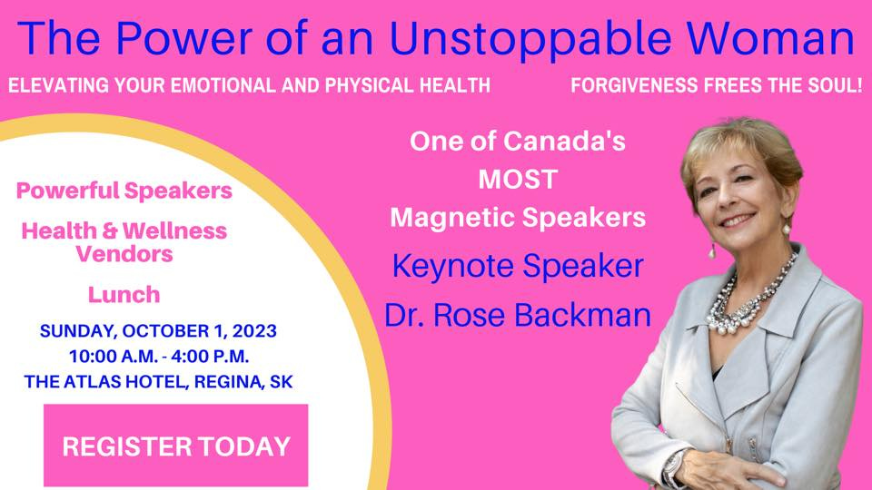 May be an image of 1 person and text that says 'The Power of an Unstoppable Woman ELEVATING YOUR EMOTIONAL AND PHYSICAL HEALTH FORGIVENESS FREES THE SOUL! Powerful Speakers Health & Wellness Vendors One of Canada's MOST Magnetic Speakers Keynote Speaker Dr. Rose Backman Lunch SUNDAY, OCTOBER 1, 2023 10:00 A.M. 4:00 P.M. THE ATLAS HOTEL, REGINA, SK REGISTER TODAY'