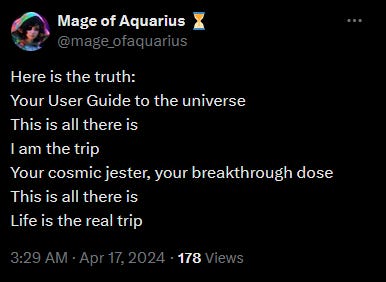 @mage_ofaquarius Here is the truth Your User Guide to the universe This is all there is I am the trip Your cosmic jester, your breakthrough dose This is all there is Life is the real trip 3:29 AM April 17, 2024 178 Views