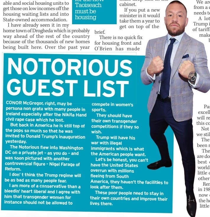 NOTORIOUS GUEST LIST Irish Daily Mirror21 Jan 2025 CONOR Mcgregor, right, may be persona non grata with many people in Ireland especially after the Nikita Hand civil rape case which he lost.  But back in America he is still top of the pops so much so that he was invited to Donald Trump’s inauguration yesterday.  The Notorious flew into Washington DC on a private jet – as you do – and was soon pictured with another controversial figure - Nigel Farage of Reform.  I don’ t think the Trump regime will be as bad as many people fear.  I am more of a conservative than a bleedin’ heart liberal and I agree with him that transgender women for instance should not be allowed to compete in women’s sports.  They should have their own transgender competitions if they so wish.  Trump will have his war with illegal immigrants which is what the American people want.  Let’s be honest, you can’t have the United States overrun with millions fleeing from South America, they haven’t the facilities to look after them.  These poor people need to stay in their own countries and improve their lives there.  Article Name:NOTORIOUS GUEST LIST Publication:Irish Daily Mirror Start Page:17 End Page:17