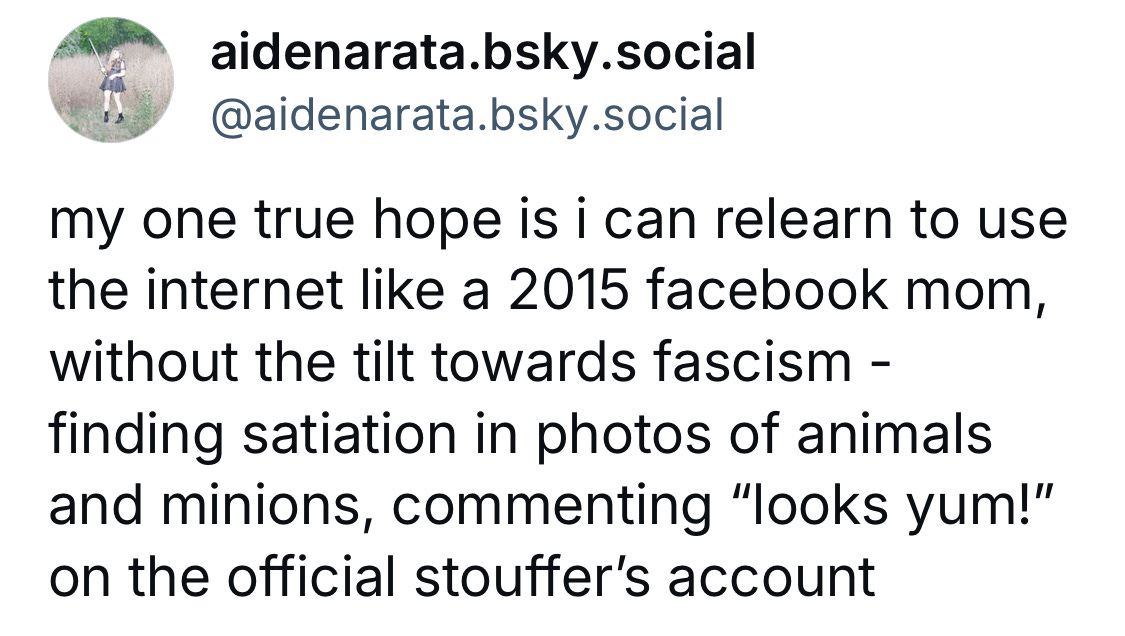 my one true hope is i can relearn to use the internet like a 2015 facebook mom, without the tilt towards fascism - finding satiation in photos of animals and minions, commenting "looks yum!" on the official stuffer's account