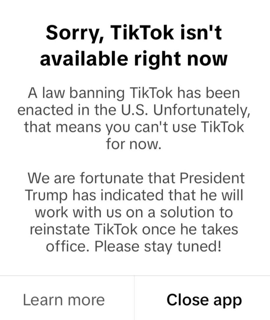 TikTok message reading:  "Sorry, TikTok isn't available right now. A law banning TikTok has been enacted in the U.S. Unfortunately, that means you can't use TikTok for now."   "We are fortunate that President Trump has indicated that he will work with us on a solution to reinstate TikTok once he takes office. Please stay tuned!"