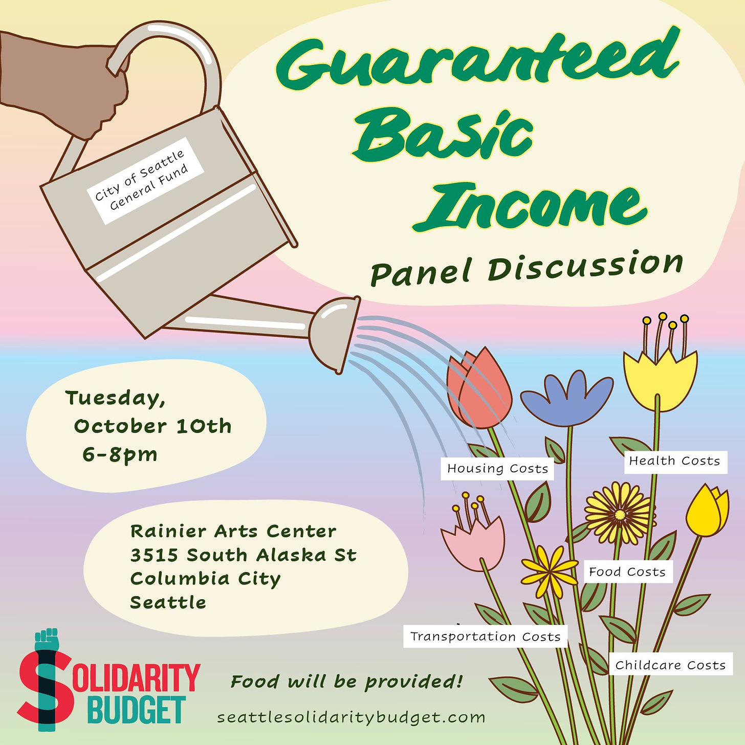 Guaranteed Basic Income panel discussion. Tuesday, October 10th, 6-8pm. Rainier Arts Center 3515 South Alaska St., Columbia City, Seattle. Food will be provided! In the upper-left corner a colorful illustration depicts a hand holding a watering can labeled “City of Seattle General Fund.” The can pours stylized water onto a group of colorful flowers in the lower right corner, which are labeled “housing costs”, “health costs”, “food costs”, “childcare costs”, and “transportation costs”. In the lower-left corner is the Solidarity Budget logo: a green upraised fist intersects a red uppercase “S” to evoke a dollar sign. Next to the logo is the url: seattlesolidaritybudget.com