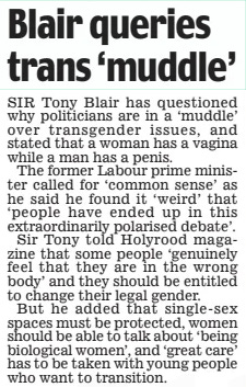 Blair queries trans ‘muddle’ Daily Mail18 Jun 2024 SIr Tony Blair has questioned why politicians are in a ‘muddle’ over transgender issues, and stated that a woman has a vagina while a man has a penis.  The former labour prime minister called for ‘common sense’ as he said he found it ‘weird’ that ‘people have ended up in this extraordinarily polarised debate’.  Sir Tony told holyrood magazine that some people ‘genuinely feel that they are in the wrong body’ and they should be entitled to change their legal gender.  But he added that single-sex spaces must be protected, women should be able to talk about ‘being biological women’, and ‘great care’ has to be taken with young people who want to transition.