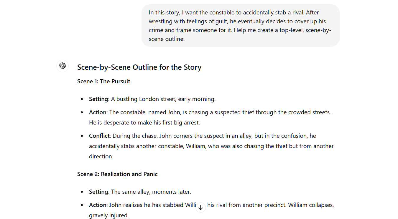 n this story, I want the constable to accidentally stab a rival. After wrestling with feelings of guilt, he eventually decides to cover up his crime and frame someone for it. Help me create a top-level, scene-by-scene outline. ChatGPT Scene-by-Scene Outline for the Story Scene 1: The Pursuit  Setting: A bustling London street, early morning. Action: The constable, named John, is chasing a suspected thief through the crowded streets. He is desperate to make his first big arrest. Conflict: During the chase, John corners the suspect in an alley, but in the confusion, he accidentally stabs another constable, William, who was also chasing the thief but from another direction. Scene 2: Realization and Panic  Setting: The same alley, moments later.