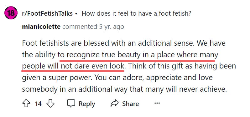 Foot fetishists are blessed with an additional sense. We have the ability to recognize true beauty in a place where many people will not dare even look. Think of this gift as having been given a super power. You can adore, appreciate and love somebody in an additional way that many will never achieve.