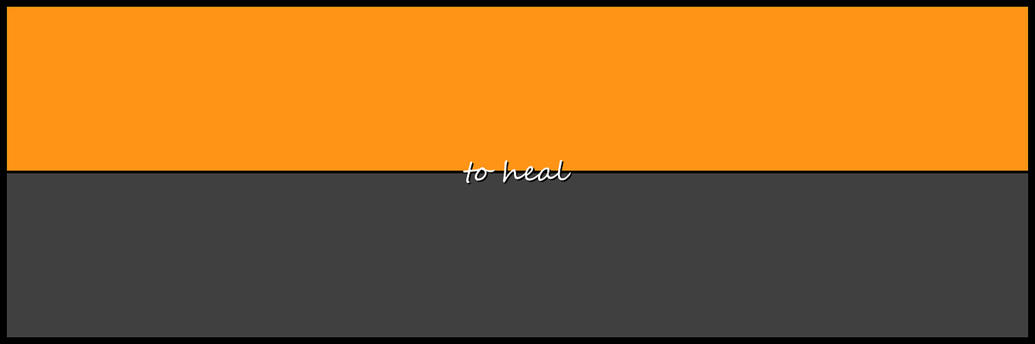 This image consists of two horizontal panels within a black background, a white panel with a 25% transparency at the bottom and an orange panel at the top. There is a thin black line dividing the two panels. In the middle of the image are the words ‘to heal’ written in white with a black shadow.