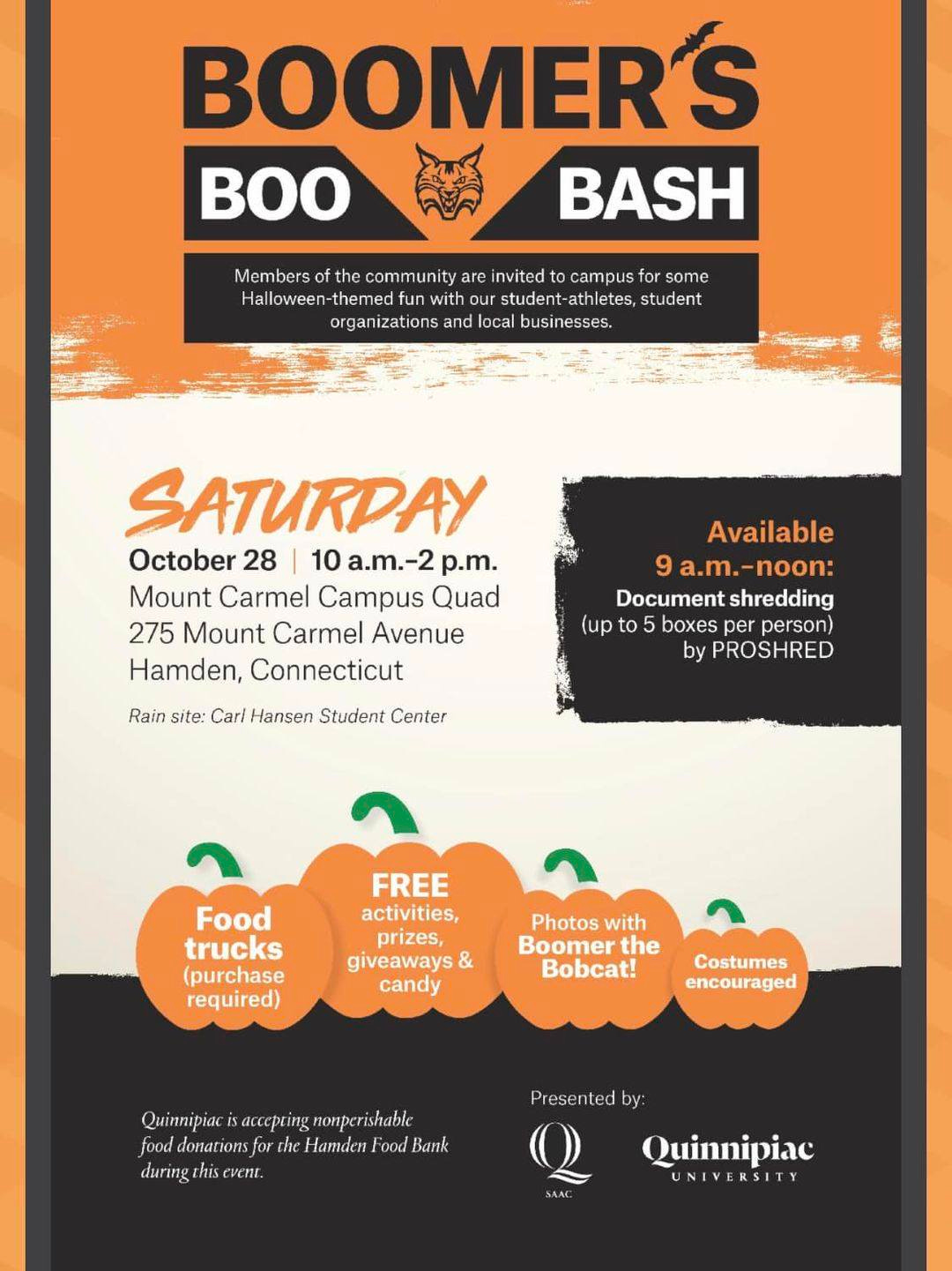 May be an image of drink and text that says 'BOOMER'S BOO BASH the community are invited to campus some Halloween-themedfun our student-athletes, student organizations and local businesses. SATURDAY October 28 10 a.m.-2 p.m. Mount Carmel Campus Quad 275 Mount Carmel Avenue Hamden, Connecticut Available 9a.m.-noon: Document shredding (up to boxes per person) by PROSHRED Rain site: Carl Hansen Student Center Food trucks (purchase required) FREE activities, prizes, giveaways & candy Photos with Boomer the Bobcat! Costumes encouraged Quinnipiac cgrishable nodhbe food donatiosfor the Hamder Bank duringthisevent. Presentedby: Quinnipiac UNIVERSITY'