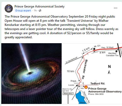 The Prince George Astronomical Observatory September 20 Friday night public Open House will open at 8 pm with the talk ‘Transient Universe’ by Malhar Kendurkar starting at 8:15 pm. Weather permitting, viewing through our telescopes and a laser pointer tour of the evening sky will follow. Dress warmly as the evenings are getting cool. A donation of $2/person or $5/family would be greatly appreciated.