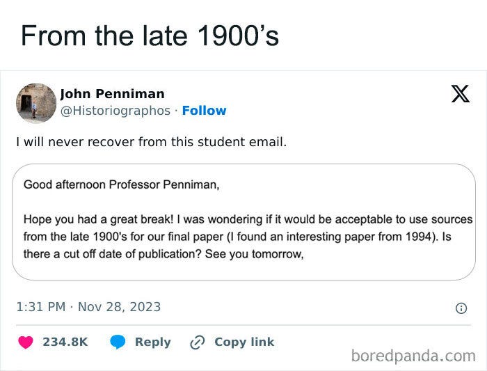 May be an image of text that says 'From the late 1900's John Penniman @Historiographos Follow I will never recover from this student email. X Good afternoon Professor Penniman, Hope you had great break! ー was wondering if it would be acceptable to use sources from the late 1900's for our final paper (I found an interesting paper from 1994). Is there a cut off date of publication? See you tomorrow, 1:31 PM Nov 28, 2023 234.8K Reply 2 Copy link boredpanda.com'