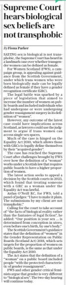 Supreme Court hears biological sex beliefs are not transphobic The Daily Telegraph27 Nov 2024By Fiona Parker SAYING sex is biological is not transphobic, the Supreme Court has heard in a landmark case over whether transgender women can be defined as female.  For Women Scotland (FWS), a campaign group, is appealing against guidance from the Scottish Government, under which trans women who were born biologically male can be legally defined as female if they have a gender recognition certificate (GRC).  The legal battle was sparked by a piece of legislation that aimed to increase the number of women on public boards and included individuals who had undergone or were undergoing gender reassignment surgery in its definition of “women”.  However, any outcome of the latest case could have implications across Scotland, as lawyers could use the judgment to argue if trans women can access single-sex spaces.  Much of the case is hinged on the Equality Act 2010, which allows those with GRCS to legally define themselves by their “acquired gender”.  The case has reached the Supreme Court after challenges brought by FWS over how the definition of a “woman” works under a Scottish law that requires public boards to have a higher proportion of women.  The latest action seeks to appeal a decision by the Scottish courts in 2023, which found that treating someone with a GRC as a woman under the Equality Act was lawful.  Aidan O’neill KC, for FWS, told a panel of judges: “I have to make it plain. The submissions by my client are not transphobic.”  Calling for the court to take account of “the facts of biological reality rather than the fantasies of legal fiction”, he added: “Our position is your sex ... is determined from conception in utero, even before one’s birth, by one’s body.”  The Scottish Government’s guidance states that the definition of “women” in the Gender Representation on Public Boards (Scotland Act) 2018, which sets targets for the proportion of women on public boards, is the same as that under the Equality Act 2010.  The Act states that the definition of a “woman” on a public board included people “with the protected characteristic of gender reassignment”.  FWS and other gender critical feminists argue that gender is very different to “biological sex”. The two-day hearing will continue today.  Article Name:Supreme Court hears biological sex beliefs are not transphobic Publication:The Daily Telegraph Author:By Fiona Parker Start Page:7 End Page:7