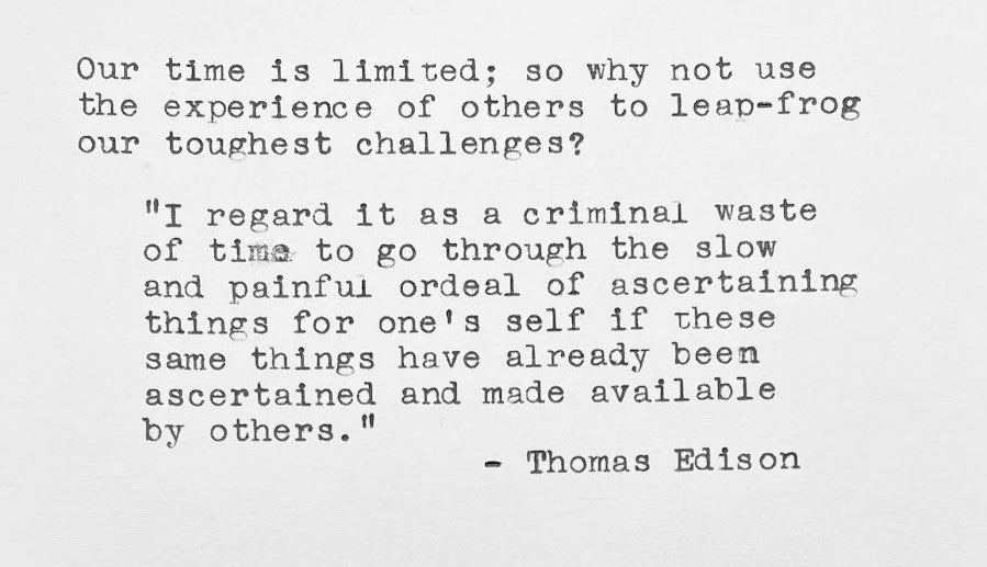 Our time is limited; so why not use the experience of others to leap-frog our toughest challenges? “I regard it as a criminal waste of time to go through the slow and painful ordeal of ascertaining things for one's self if these same things have already been ascertained and made available by others.” — Thomas Edison 