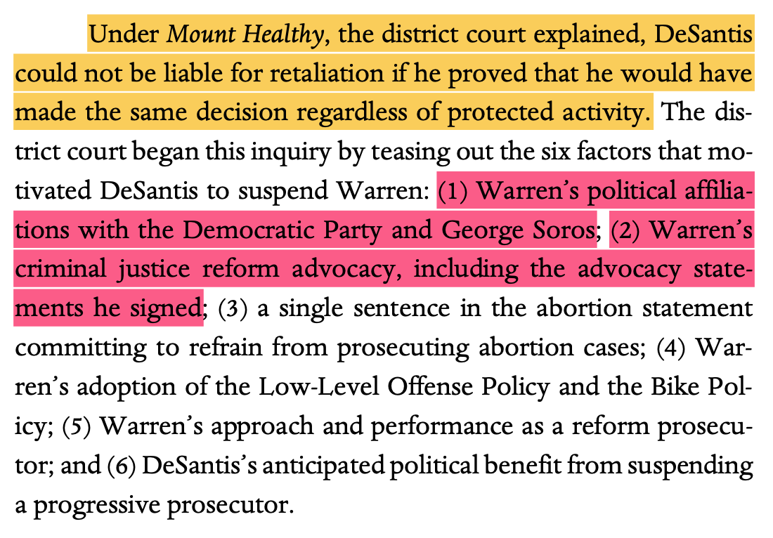 Under Mount Healthy, the district court explained, DeSantis could not be liable for retaliation if he proved that he would have made the same decision regardless of protected activity. The dis- trict court began this inquiry by teasing out the six factors that mo- tivated DeSantis to suspend Warren: (1) Warren’s political affilia- tions with the Democratic Party and George Soros; (2) Warren’s criminal justice reform advocacy, including the advocacy state- ments he signed; (3) a single sentence in the abortion statement committing to refrain from prosecuting abortion cases; (4) War- ren’s adoption of the Low-Level Offense Policy and the Bike Pol- icy; (5) Warren’s approach and performance as a reform prosecu- tor; and (6) DeSantis’s anticipated political benefit from suspending a progressive prosecutor.