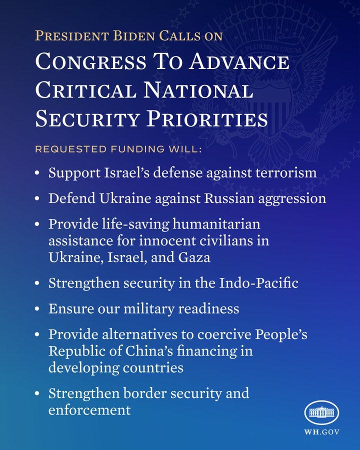 President Biden Calls On Congress To Advance Critical National Security Priorities.

Requested funding will:
- Support Israel’s defense against terrorism
- Defend Ukraine against Russian aggression
- Provide life-saving humanitarian assistance for innocent civilians in Ukraine, Israel, and Gaza
- Strengthen security in the Indo-Pacific
- Ensure our military readiness
- Provide alternatives to coercive People’s Republic of China’s financing in developing countries
- Strengthen border security and enforcement
