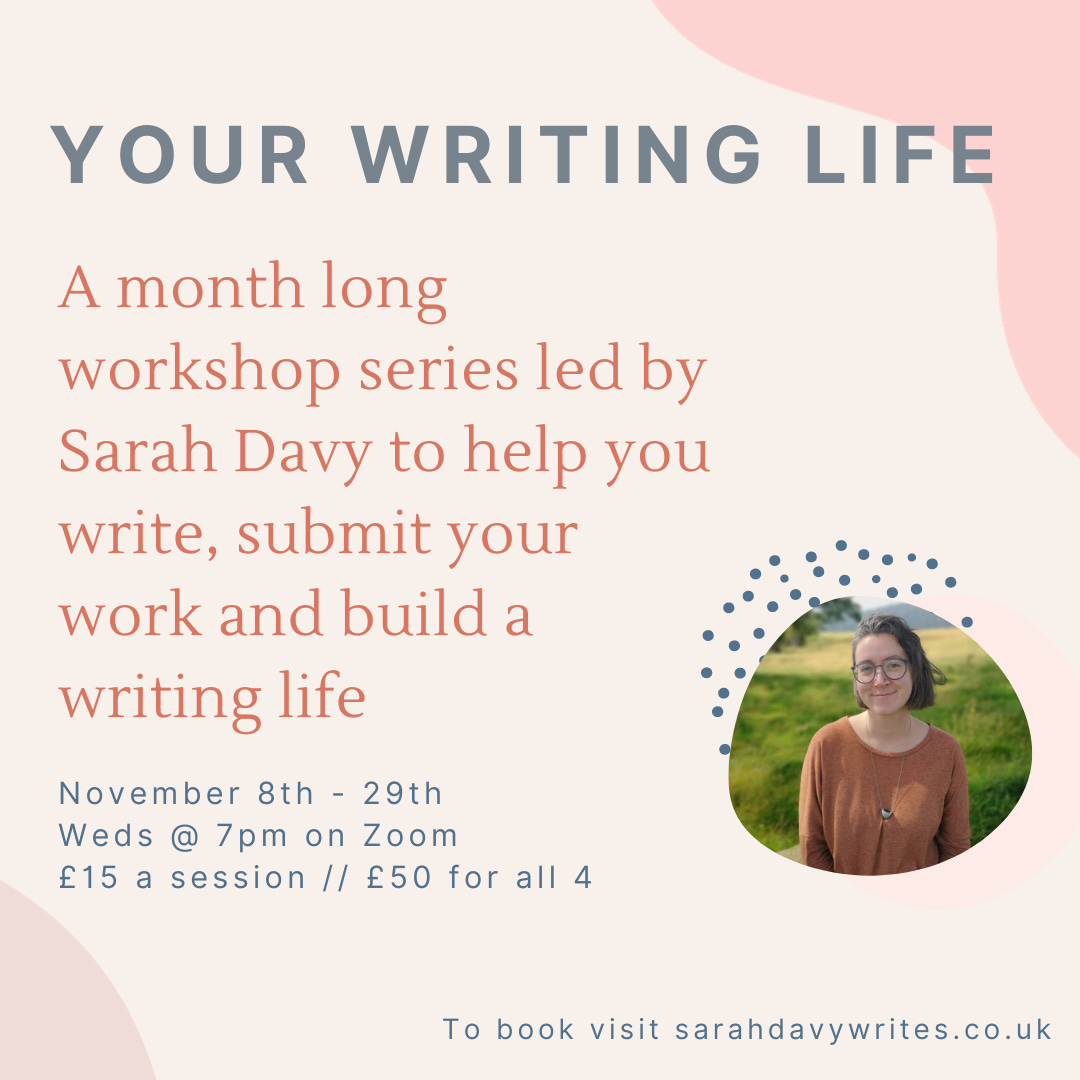 YOUR WRITING LIFE. A month long workshop series led by Sarah Davy to help you write, submit your work and build a writing life. November 8th - 29th Weds @ 7pm on Zoom £15 a session // £50 for all 4