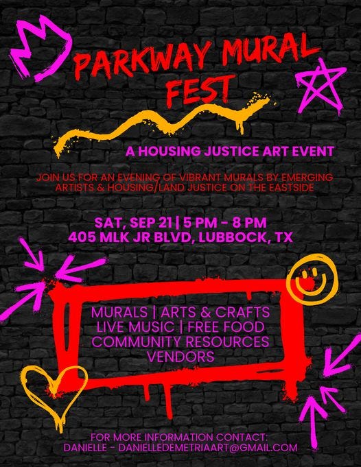 May be an image of text that says 'PARKWAY PARKWAY MURAL FEST 文 A HOUSING JUSTICE ART EVENT JOINUSFOR US FOR AN EVENING OF VIBRANT MURALS BY EMERGING ARTISTS & HOUSING LAND JUSTICE ON THE EASTSIDE SAT, SEP 21 5 8 405 MLK JR BLVD, LUBBOCK, Tx ۳ MURALS ARTS & CRAFTS LIVE MUSIC FREE FOOD COMMUNITY RESOURCES VENDORS FOR MORE INFORMATION COMT: DANIELLE DANIELLEDEMETRIART@GMAIL.COM'