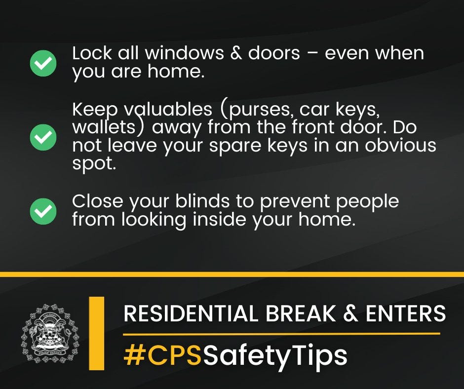 Lock all windows and doors – even when you are home.
Keep valuables (purses, car keys, wallets) away from the front door. Do not leave your spare keys in an obvious spot.
Close your blinds to prevent people from looking inside your home.
Have secure, lockable basement windows.
Create a nightly routine for your household. Before heading to be bed ensure windows, doors & vehicle(s) are locked.