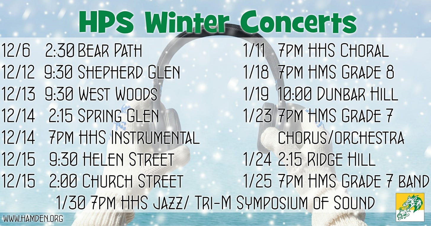 May be an image of text that says 'HPS Winter Concerts 12/6 2:30 BEAR PATH 1/11 7PM HHS CHORAL 12/12 9:30 SHEPHERD GLEN 1/18 7PM HMS GRADE 8 12/13 9:30 WEST WOODS 1/19 10:00 DUNBAR HILL 12/14 2:15 SPRING GLEN 1/23 7PM HMS GRADE 7 12/14 7PM HHS INSTRUMENTAL CHORUS/ORCHESTRA 12/15 9:30 HELEN STREET 1/24 2:15 RIDGE HILL 12/15 2:00 CHURCH STREET 1/25 7PM HMS GRADE 7 BAND 1/30 7PM HHS JAZZ/ TRI-M SYMPOSIUM OF SOUND WWW.HAMDEN.ORG'