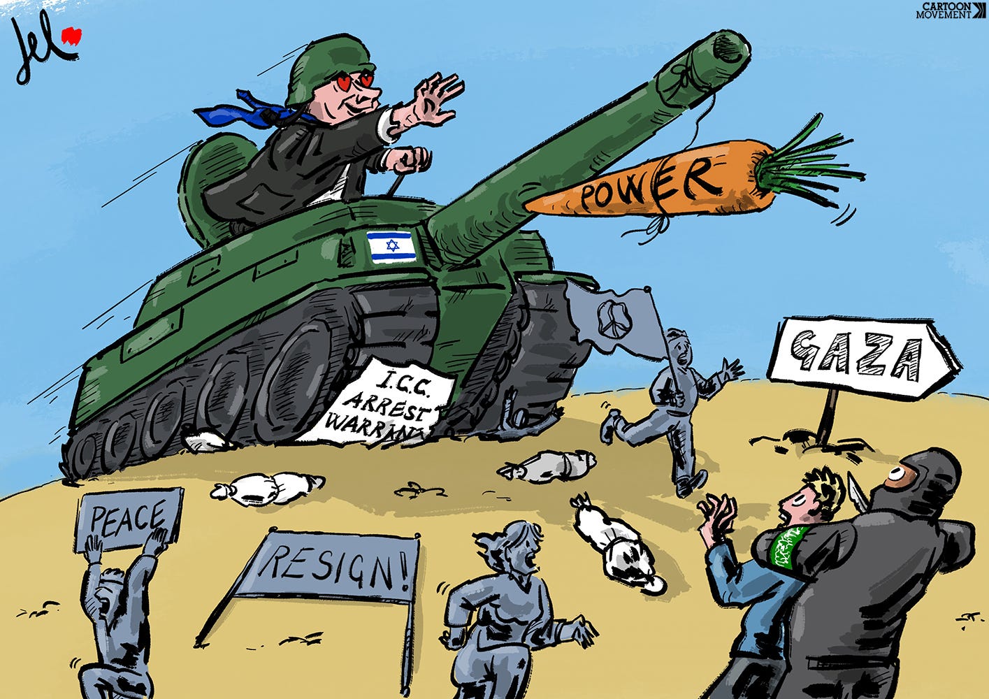 Cartoon showing Netanyahu in a tank racing forward, running over an ICC arrest warrant; protesters that call for peace and for Netanyahu to step down have to flee for their lives. A Hamas member, holding a knife to the throat of one of the hostages looks on bemused. A carrot labeled ‘power’ is tied to the barrel of the tank and Netanyahu is reaching for it, with hearts in his eyes.