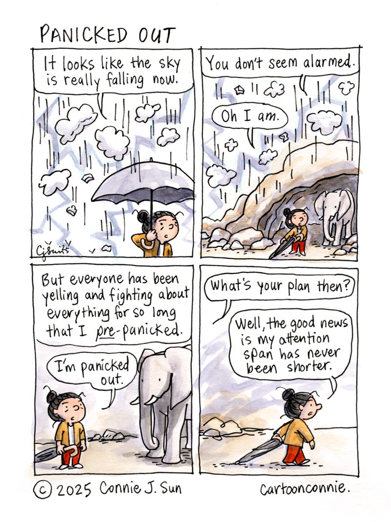 4-panel comic of a girl holding an umbrella, while pieces of cloud are falling from the sky. In panel 1, she says, "It looks like the sky is really falling now." In panel 2, she seeks shelter in a cave where there's an elephant. The elephant comments, "You don't seem alarmed." "Oh I am," she responds. In panel 3, she explains: "But everyone has been yelling and fighting about everything for so long that I pre-panicked. I'm panicked out." In panel 4, the elephant asks, "What's your plan then?" The girl starts walking away and says, "Well, the good news is my attention span has never been shorter." Titled "Panicked Out." Ink and watercolor on paper. Original art by Connie Sun, cartoonconnie, 2025.
