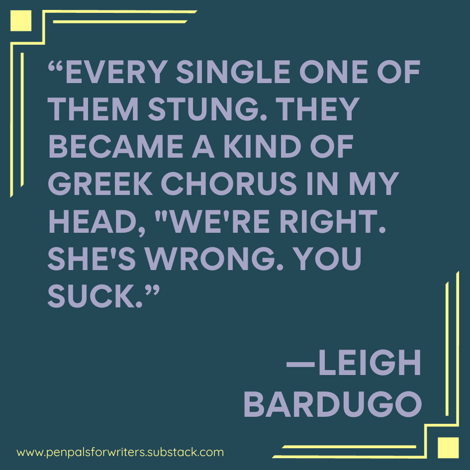 "Every single one of them stung. They became a kind of Greek chorus in my head, "We're right, she's wrong, you suck."" - Leigh Bardugo