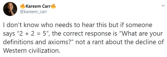 Kareem Carre @kareem_carr I don't know who needs to hear this but if someone says "2 + 2 = 5", the correct response is "What are your definitions and axioms?" not a rant about the decline of Western civilization. Text Font Line Yellow Document