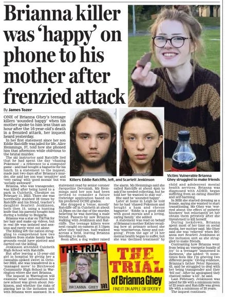 Brianna killer was ‘happy’ on phone to his mother after frenzied attack Daily Mail24 Oct 2024By James Tozer ONE of Brianna Ghey’s teenage killers ‘sounded happy’ when his mother spoke to him less than an hour after the 16-year-old’s death in a frenzied attack, her inquest heard yesterday.  In her first statement since her son Eddie Ratcliffe was jailed for life, Alice Hemmings, 37, told how she phoned him that afternoon while oblivious to the brutal murder.  The ski instructor said Ratcliffe lied that he had spent the day ‘chasing Pokemon’ – a reference to a computer game – and had bought a baguette for his lunch. In a statement to the inquest, made just two days after Brianna’s murder, she said her son was ‘sensitive’ and ‘very caring’ with ‘good morals’ but was ‘socially awkward’.  Brianna, who was transgender, was killed after being lured to a park in Culcheth, Cheshire on February 11, 2023. There she was horrifically stabbed 28 times by Ratcliffe and his friend, teacher’s daughter Scarlett Jenkinson, both then 15, using a hunting knife that his parents bought him during a holiday to Bulgaria.  Brianna was a star on TikTok for her hair and make-up videos, but in real life was isolated and anxious and rarely went out alone.  The killing left the nation struggling to comprehend how two children from stable family backgrounds could have plotted and carried out the killing.  Jenkinson attended Culcheth High School with Ratcliffe.  But after leaving a 13-year-old girl in hospital by giving her a cannabis-spiked sweet in October 2022, she was transferred in a ‘managed move’ to Birchwood Community High School in Warrington where she met Brianna.  The inquest in Warrington will examine what information her new school was given about Jenkinson, and whether the risks of placing her in the inclusion unit with Brianna were assessed. In a statement read by senior coroner Jacqueline Devonish, Ms Hemmings said her son had been invited to consider a future Oxbridge application based on his predicted GCSE grades.  She dropped a ‘tense, moody’ Ratcliffe off in Culcheth at about 12.30pm on the day of the murder, believing he was meeting a male friend. Passers-by saw Brianna walking with Jenkinson and Ratcliffe. The teenage killers were next caught on camera at 3.15pm after they half-ran, half-walked across a field, leaving Brianna bleeding to death.  Soon after, a dog walker raised the alarm. Ms Hemmings said she called Ratcliffe at about 4pm to ask if he needed collecting, but he told her ‘he wanted to stay out’. She said he ‘sounded happy’. Later at home in Leigh he told her he had ‘chased Pokemon and bought a ham and cheese baguette’. ‘Eddie is a good child with good morals and a loving, caring family,’ she added.  A statement was read on behalf of Brianna’s mother Esther recalling how at primary school she was ‘mischievous, funny and outgoing’. From the age of 14 her mental health began to suffer, but she was ‘declined treatment’ by child and adolescent mental health services. Brianna was diagnosed with ADHD, began suffering from an eating disorder and self-harming.  In 2020 she started dressing as a female, saying she wanted to start transitioning. Ms Ghey was ‘worried about the effect of puberty blockers’ but reluctantly let her obtain them privately after she threatened to kill herself.  During lockdown, Brianna spent most of her time on social media, her mother said. Ms Ghey said she was ‘relieved’ when Brianna met Scarlett Jenkinson at the inclusion unit as she struggled to make friends.  Contrasting how Brianna went from being an ‘energetic bundle of joy’ to a teenager ‘immersed in darkness,’ she added: ‘It sometimes feels like I’m grieving two different people.’ Giving evidence, Brianna’s father Peter Spooner, 43, said he struggled to deal with her being transgender and they ‘fell out’. After he apologised they chatted online ‘a lot’, he said.  Last February, Jenkinson was jailed for life with a minimum term of 22 years and Ratcliffe was given life with a minimum of 20 years.  The inquest continues.  Article Name:Brianna killer was ‘happy’ on phone to his mother after frenzied attack Publication:Daily Mail Author:By James Tozer Start Page:23 End Page:23