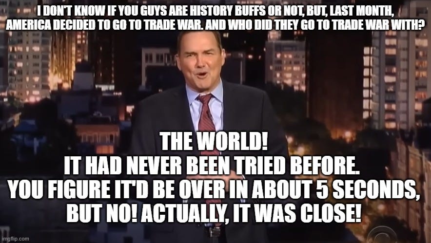 Norm MacDonald: THE WORLD | I DON'T KNOW IF YOU GUYS ARE HISTORY BUFFS OR NOT, BUT, LAST MONTH, AMERICA DECIDED TO GO TO TRADE WAR. AND WHO DID THEY GO TO TRADE WAR WITH? THE WORLD!
IT HAD NEVER BEEN TRIED BEFORE.
YOU FIGURE IT'D BE OVER IN ABOUT 5 SECONDS,
BUT NO! ACTUALLY, IT WAS CLOSE! | image tagged in norm macdonald the world | made w/ Imgflip meme maker Norm MacDonald: THE WORLD | I DON'T KNOW IF YOU GUYS ARE HISTORY BUFFS OR NOT, BUT, LAST MONTH, AMERICA DECIDED TO GO TO TRADE WAR. AND WHO DID THEY GO TO TRADE WAR WITH? THE WORLD!
IT HAD NEVER BEEN TRIED BEFORE.
YOU FIGURE IT'D BE OVER IN ABOUT 5 SECONDS,
BUT NO! ACTUALLY, IT WAS CLOSE! | image tagged in norm macdonald the world | made w/ Imgflip meme maker