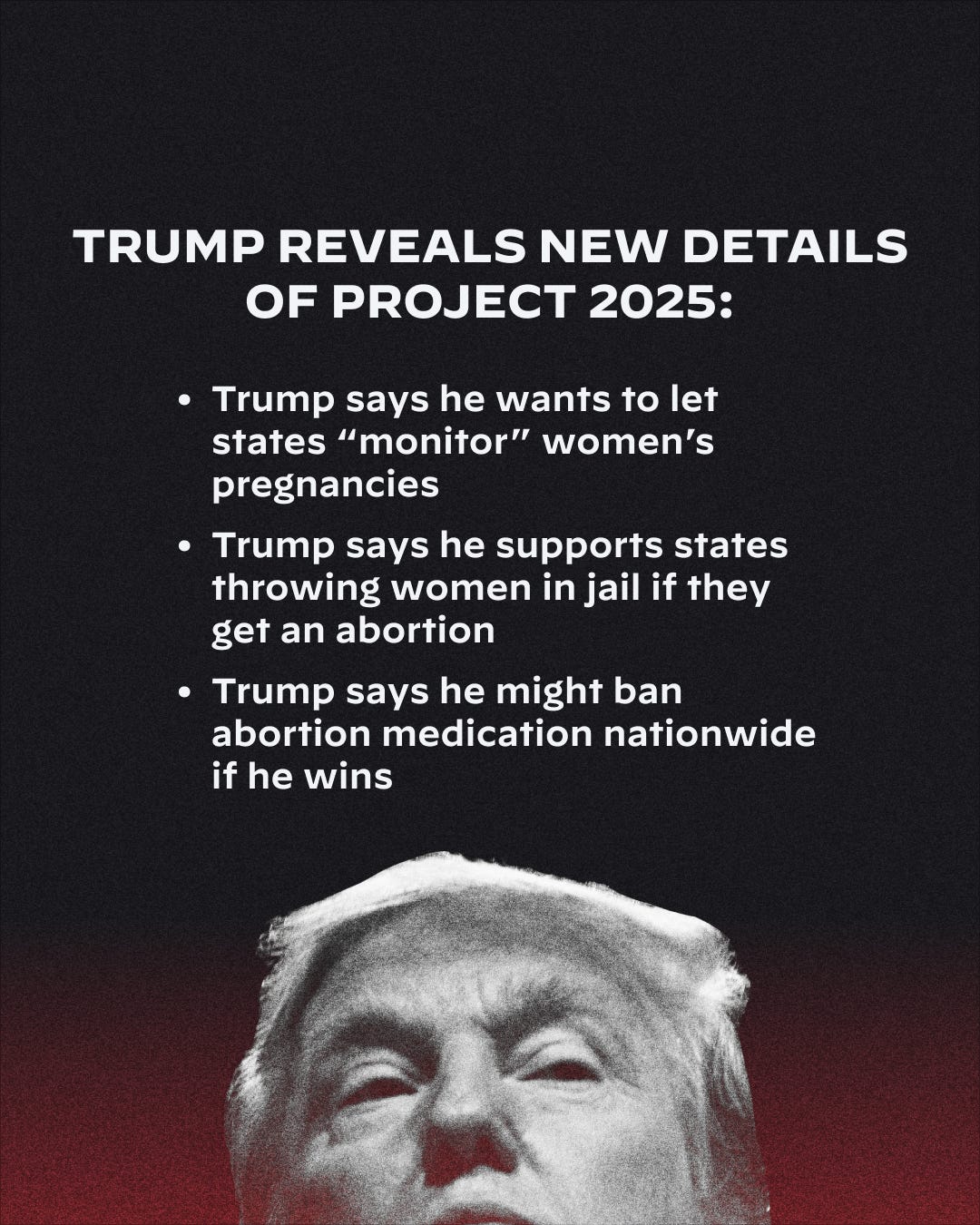 A graphic with a dark background that reads: Trump Reveals New Details of Project 2025: 

Trump says he wants to "monitor" women's pregnancies

Trump says he supports states throwing a woman in jail if they get an abortion

Trump says he might ban abortion medication nationwide if he wins

At the bottom of the graphic there is a faded photo of Donald Trump.