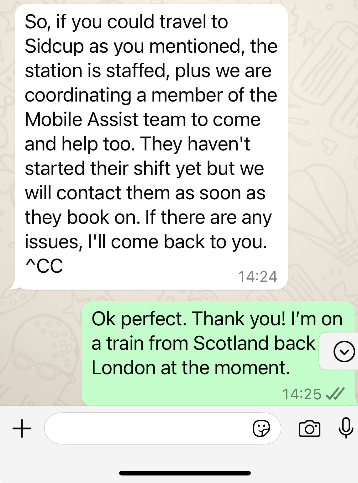 Here is the extracted text from the image:  ---  So, if you could travel to   Sidcup as you mentioned, the   station is staffed, plus we are   coordinating a member of the   Mobile Assist team to come   and help too. They haven’t   started their shift yet but we   will contact them as soon as   they book on. If there are any   issues, I'll come back to you.   ^CC   *14:24*  Ok perfect. Thank you! I’m on   a train from Scotland back   London at the moment. 