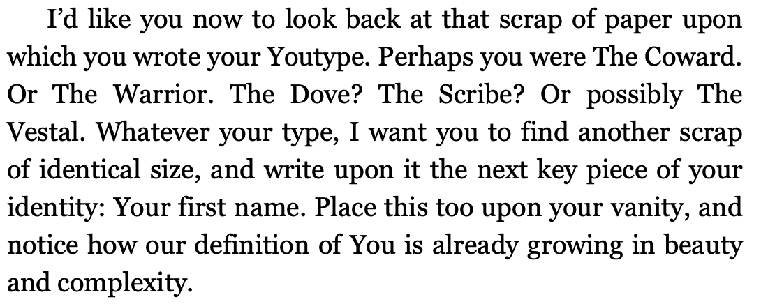 An excerpt from Ricken’s book The You You Are which reads: I’d like you now to look back on that scrap of paper upon which you wrote your Youtybe. Perhaps you were The Coward. Or The Warrior. The Dove? The Scribe. Or possibly The Vestal. Whatever your type, I want you to find another scrap of identical size, and write upon it the next key piece of your identity: Your first name. Place this took upon your vanity, and notice how our definition of You is already growing in beauty and complexity.