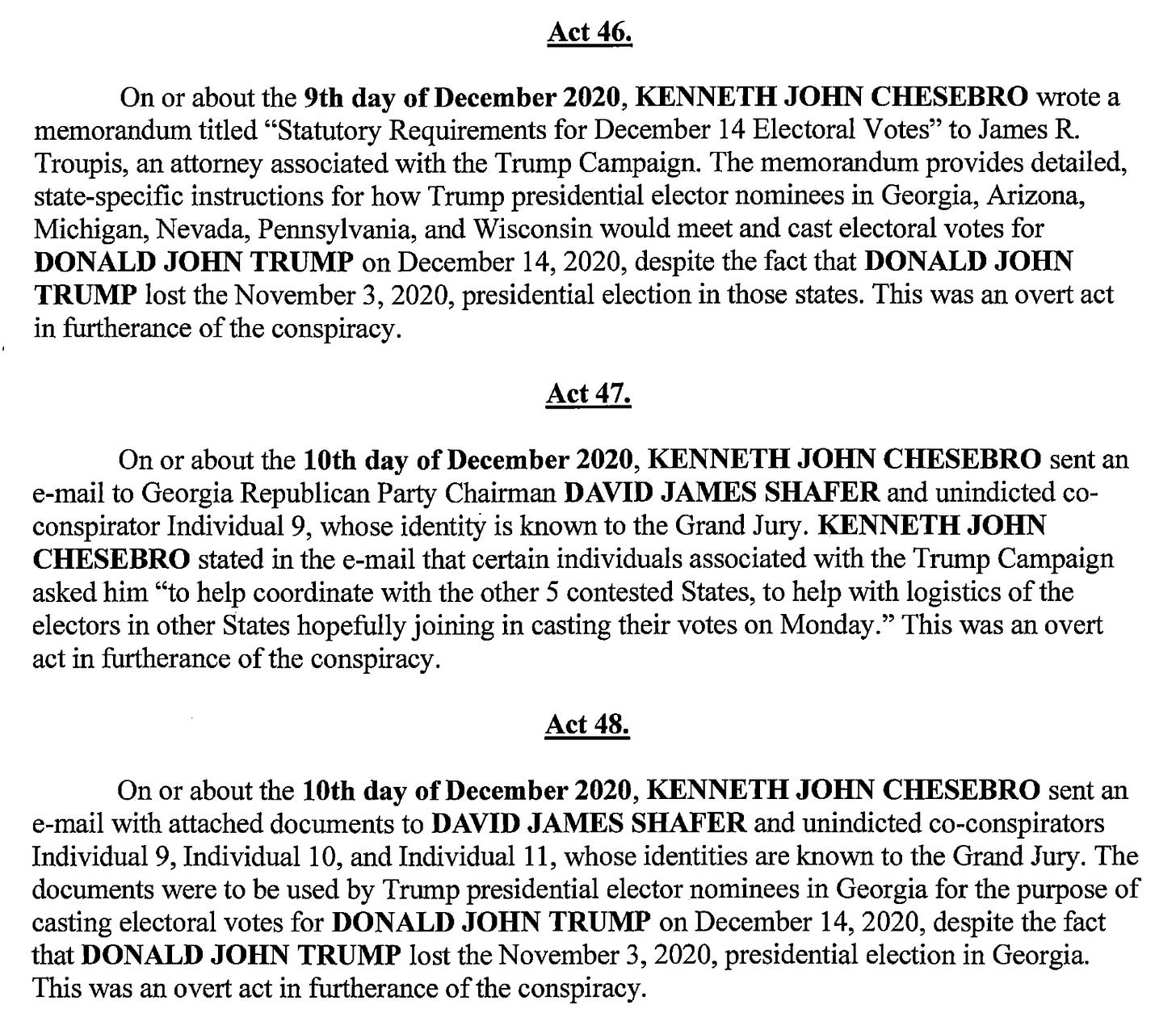 Act 46. On or about the 9th day of December 2020, KENNETH JOHN CHESEBRO wrote a memorandum titled "Statutory Requirements for December 14 Electoral Votes" to James R. Troupis, an attorney associated with the Trump Campaign. The memorandum provides detailed, state-specific instructions for how Trurnp presidential elector nominees in Georgia, Arizona, Michigan, Nevada, Pennsylvania, and Wisconsin would meet and cast electoral votes for DONALD JOHN TRUMP on December l4, 2020, despite the fact that DONALD JOHN TRUMP lost the November 3, 2020, presidential election in those states. This was an overt act in flirtherance of the conspiracy. Act 47. On or about the 10th day of December 2020, KENNETH JOHN CHESEBRO sent an e-mail to Georgia Republican Party Chairman DAVID JAMES SHAFER and unindicted co- conspirator Individual 9, whose identity is known to the Grand Jury. KENNETH JOHN CHESEBRO stated in the e-mail that certain individuals associated with the Trump Campaign asked him "to help coordinate with the other 5 contested States, to help With logistics of the electors in other States hopefully joining in casting their votes on Monday." This was an overt act in furtherance of the conspiracy. Act 48. On or about the 10th day of December 2020, KENNETH JOHN CHESEBRO sent an e-mail with attached documents to DAVID JAMES SHAFER and unindicted co-conspirators Individual 9, Individual 10, and Individual 11, whose identities are known to the Grand Jury. The documents were to be used by Trump presidential elector nominees in Georgia for the purpose of casting electoral votes for DONALD JOHN TRUW on December 14, 2020, despite the fact that DONALD JOHN TRUMP lost the November 3, 2020, presidential election in Georgia. This was an overt act in furtherance of the conspiracy.