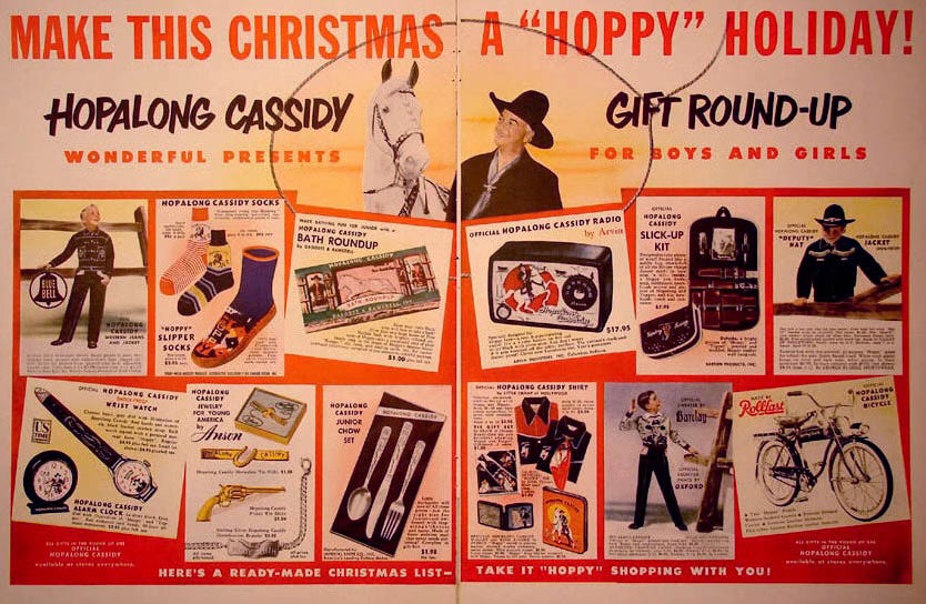 Vintage magazine spread featuring an advertising message touting a dozen different pieces of branded cowboy merchandise. It reads “Make This Christmas a ‘Hoppy’ Holiday! Hopalong Cassidy Gift Round-up! Wonderful Presents for Boys and Girls. Here’s a Ready-Made Christmas List—Take it "‘Hoppy’ Shopping With You!” Products include: Hopalong Cassidy Western Jeans and Jacket, “Hoppy” Slipper Socks, Hopalong Cassidy Bath Roundup soap, Official Hopalong Cassidy Radio, Hopalong Cassidy Slick-Up Kit, Official Hopalong Cassidy “Deputy” Hat and Jacket, Official Hopalong Cassidy Shock-Proof Wrist Watch, Hopalong Cassidy Bracelet, Hopalong Cassidy Tie Slides: Horseshoe & Pistol, Hopalong Cassidy Junior Chow Set (cutlery), Hopalong Cassidy Shirt by Little Champ of Hollywood, Official Sweater by Barclay, Official Frontier Pants by Oxford, Hopalong Cassidy Rollfast Bicycle. Vintage magazine spread featuring an advertising message touting a dozen different pieces of branded cowboy merchandise. It reads “Make This Christmas a ‘Hoppy’ Holiday! Hopalong Cassidy Gift Round-up! Wonderful Presents for Boys and Girls. Here’s a Ready-Made Christmas List—Take it "‘Hoppy’ Shopping With You!” Products include: Hopalong Cassidy Western Jeans and Jacket, “Hoppy” Slipper Socks, Hopalong Cassidy Bath Roundup soap, Official Hopalong Cassidy Radio, Hopalong Cassidy Slick-Up Kit, Official Hopalong Cassidy “Deputy” Hat and Jacket, Official Hopalong Cassidy Shock-Proof Wrist Watch, Hopalong Cassidy Bracelet, Hopalong Cassidy Tie Slides: Horseshoe & Pistol, Hopalong Cassidy Junior Chow Set (cutlery), Hopalong Cassidy Shirt by Little Champ of Hollywood, Official Sweater by Barclay, Official Frontier Pants by Oxford, Hopalong Cassidy Rollfast Bicycle.