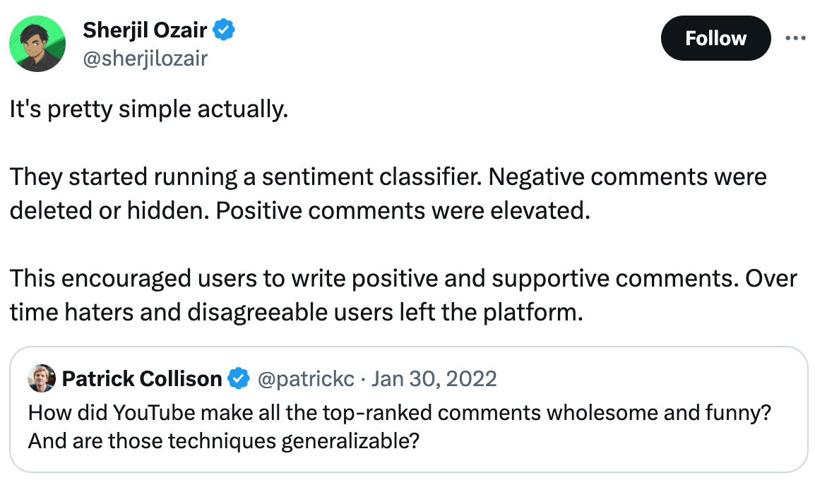  Sherjil Ozair @sherjilozair It's pretty simple actually.   They started running a sentiment classifier. Negative comments were deleted or hidden. Positive comments were elevated.  This encouraged users to write positive and supportive comments. Over time haters and disagreeable users left the platform. Quote Patrick Collison @patrickc · Jan 30, 2022 How did YouTube make all the top-ranked comments wholesome and funny? And are those techniques generalizable?