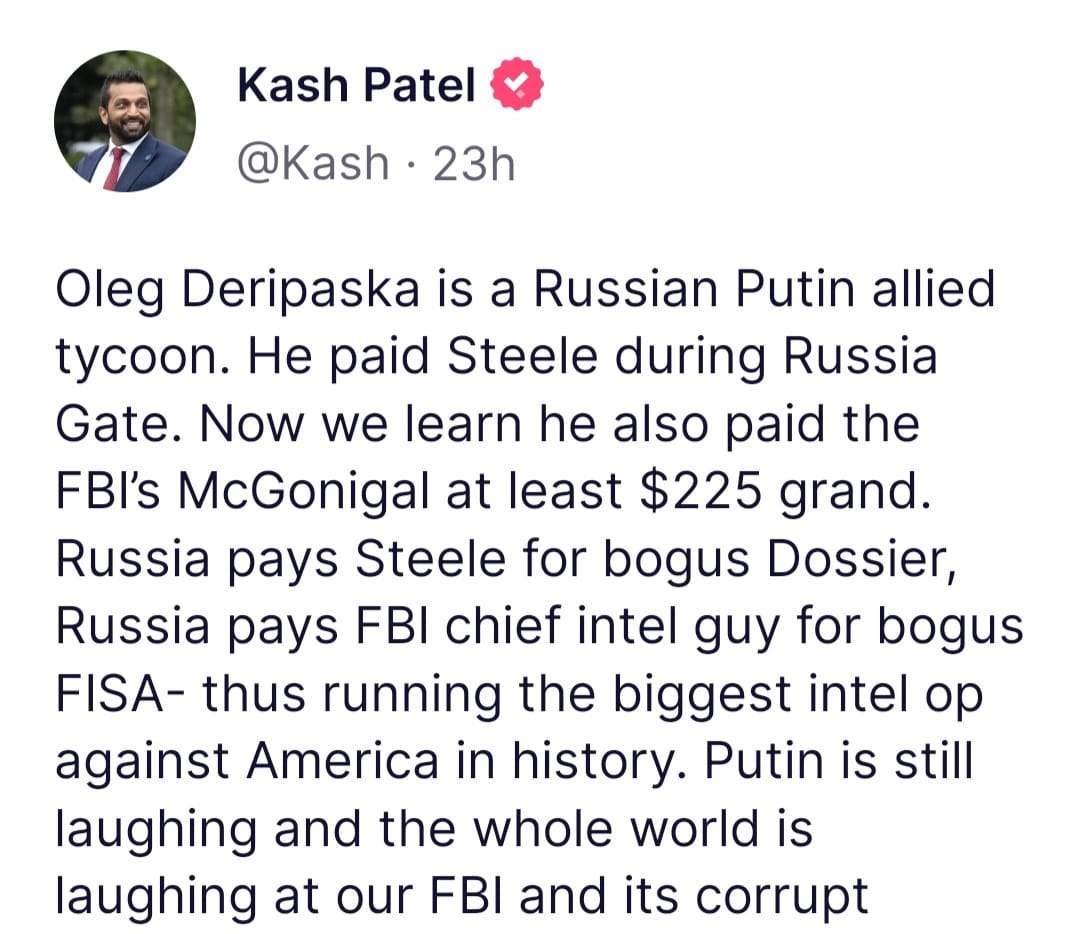 May be an image of 1 person and text that says 'Kash Patel @Kash 23h Oleg Deripaska is a Russian Putin allied tycoon. He paid Steele during Russia Gate. Now we learn he also paid the FBI's McGonigal at least $225 grand. Russia pays Steele for bogus Dossier, Russia pays FBI chief intel guy for bogus FISA- thus running the biggest intel op against America in history. Putin is still laughing and the whole world is laughing at our FBI and its corrupt'