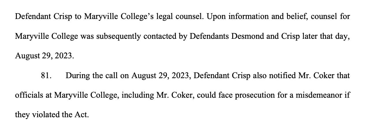 Defendant Crisp to Maryville College’s legal counsel. Upon information and belief, counsel for Maryville College was subsequently contacted by Defendants Desmond and Crisp later that day, August 29, 2023. 81. During the call on August 29, 2023, Defendant Crisp also notified Mr. Coker that officials at Maryville College, including Mr. Coker, could face prosecution for a misdemeanor if they violated the Act.