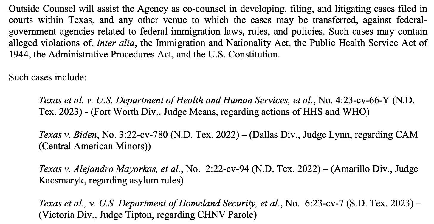 Outside Counsel will assist the Agency as co-counsel in developing, filing, and litigating cases filed in courts within Texas, and any other venue to which the cases may be transferred, against federal- government agencies related to federal immigration laws, rules, and policies. Such cases may contain alleged violations of, inter alia, the Immigration and Nationality Act, the Public Health Service Act of 1944, the Administrative Procedures Act, and the U.S. Constitution. Such cases include: Texas et al. v. U.S. Department of Health and Human Services, et al., No. 4:23-cv-66-Y (N.D. Tex. 2023) - (Fort Worth Div., Judge Means, regarding actions of HHS and WHO) Texas v. Biden, No. 3:22-cv-780 (N.D. Tex. 2022) – (Dallas Div., Judge Lynn, regarding CAM (Central American Minors)) Texas v. Alejandro Mayorkas, et al., No. 2:22-cv-94 (N.D. Tex. 2022) – (Amarillo Div., Judge Kacsmaryk, regarding asylum rules) Texas et al., v. U.S. Department of Homeland Security, et al., No. 6:23-cv-7 (S.D. Tex. 2023) – (Victoria Div., Judge Tipton, regarding CHNV Parole)