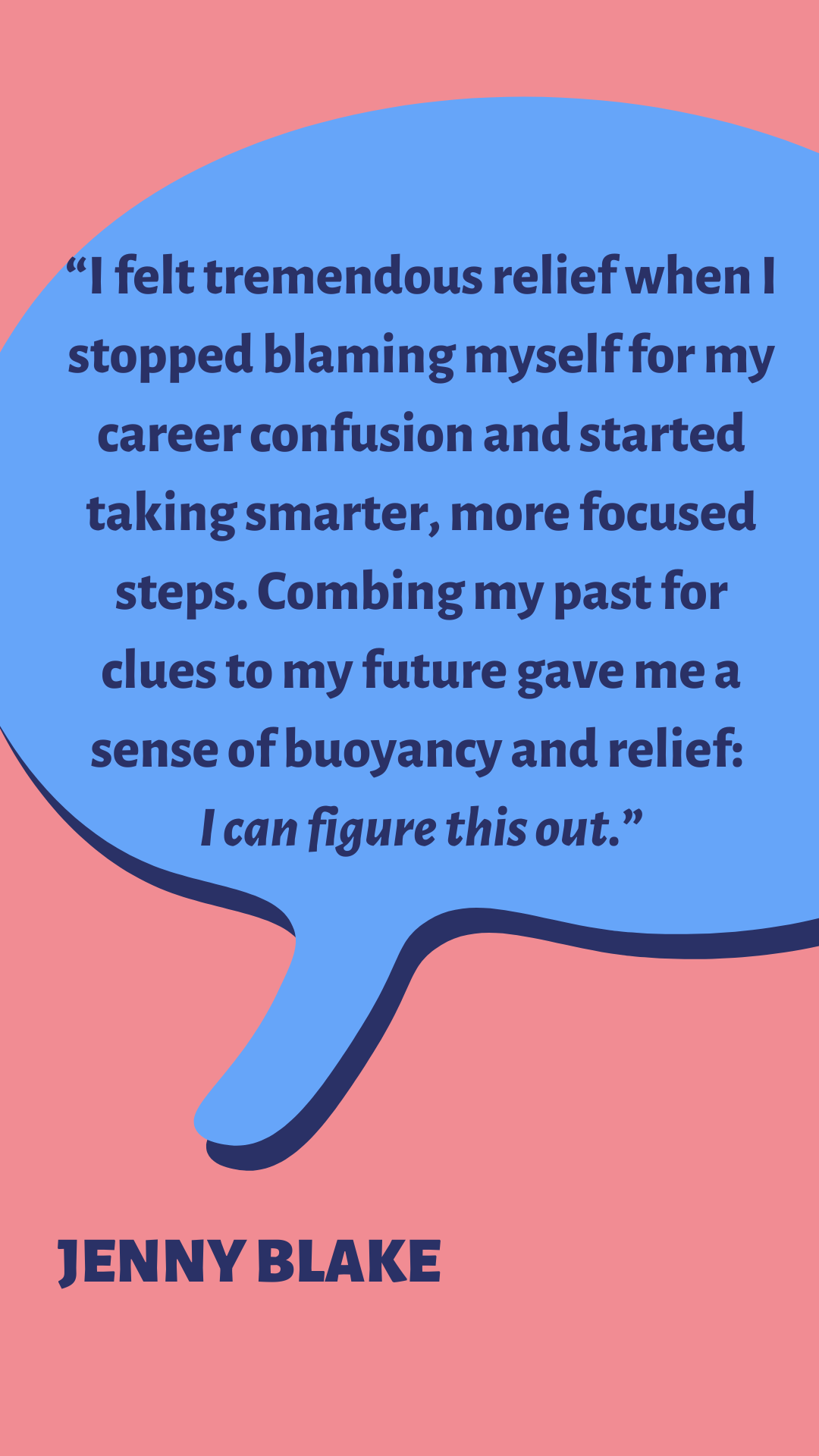 “I felt tremendous relief when I stopped blaming myself for my career confusion and started taking smarter, more focused steps. Combing my past for clues to my future gave me a sense of buoyancy and relief: I can figure this out,” says Jenny Blake.