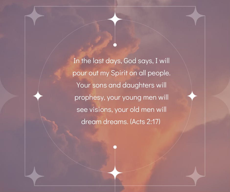 Quote: "In the last days, God says, I will pour out my Spirit on all people. Your sons and daughters will prophesy, your young men will see visions, your old men will dream dreams." Acts 2:17