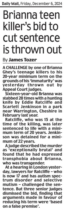 Brianna teen killer’s bid to cut sentence is thrown out Daily Mail6 Dec 2024By James Tozer A CHALLENGE by one of Brianna Ghey’s teenage killers to his 20-year minimum term on the grounds of his ‘immaturity’ was yesterday thrown out by Appeal Court judges.  Sixteen-year-old Brianna was stabbed 28 times with a hunting knife by Eddie Ratcliffe and Scarlett Jenkinson in a park near Warrington, Cheshire in February last year.  Ratcliffe, who was 15 at the time of the killing, was later sentenced to life with a minimum term of 20 years. Jenkinson was detained for a minimum of 22 years.  A judge described the murder as ‘exceptionally brutal’ and found that he had expressed transphobia about Brianna, who was transgender.  At a hearing in London yesterday, lawyers for Ratcliffe – who is now 17 and has autism spectrum disorder and selective mutism – challenged the sentence. But three senior judges dismissed the bid, finding that arguments made in favour of reducing his term were ‘based on a false premise’.  Article Name:Brianna teen killer’s bid to cut sentence is thrown out Publication:Daily Mail Author:By James Tozer Start Page:28 End Page:28