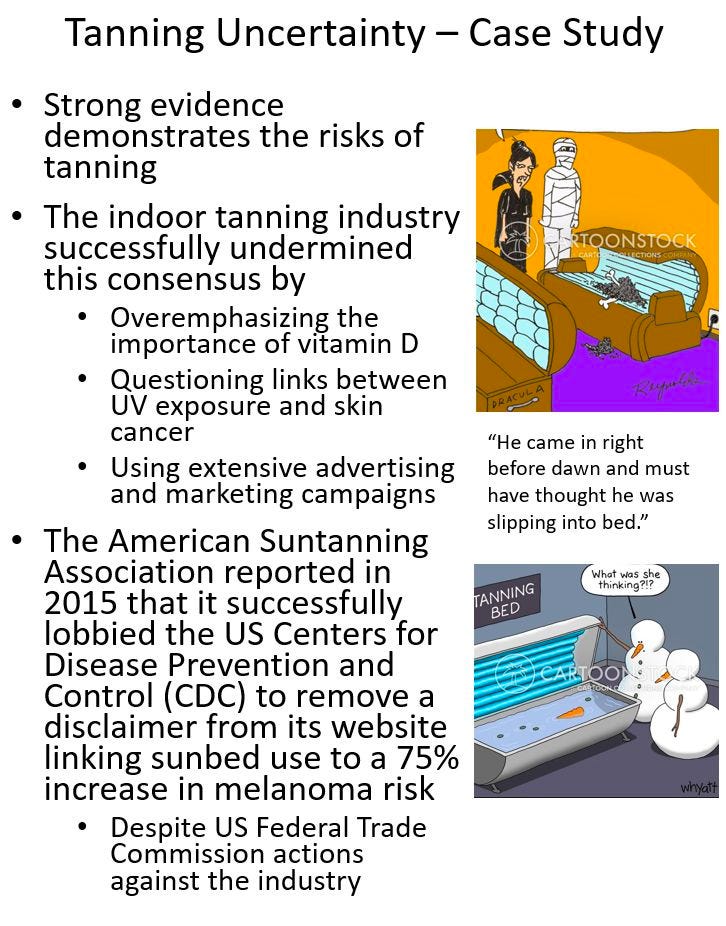 Rand Waltzman on Linkedin Tanning Uncertainty - Case Study Strong evidence demonstrates the risks of tanning • The indoor tanning industry successfully undermined this consensus by • Overemphasizing the importance of vitamin D Questioning links between UV exposure and skin cancer Using extensive advertising and marketing campaigns • The American Suntanning Association reported in 2015 that it successfully lobbied the US Centers for Disease Prevention and Control (CDC) to remove a disclaimer from its website linking sunbed use to a 75% increase in melanoma risk Despite US Federal Trade Commission actions against the industry