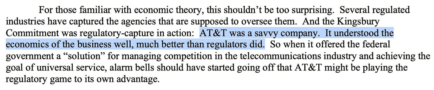 For those familiar with economic theory, this shouldn't be too surprising. Several regulated industries have captured the agencies that are supposed to oversee them. And the Kingsbury Commitment was regulatory-capture in action: AT&T was a savvy company. It understood the economics of the business well, much better than regulators did. So when it offered the federal government a "solution" for managing competition in the telecommunications industry and achieving the goal of universal service, alarm bells should have started going off that AT&T might be playing the regulatory game to its own advantage.
